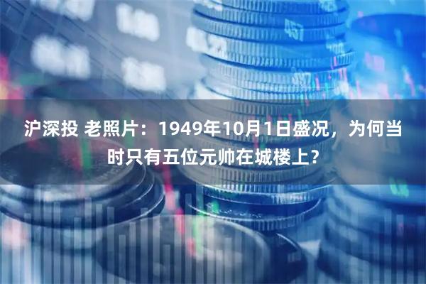 沪深投 老照片：1949年10月1日盛况，为何当时只有五位元帅在城楼上？