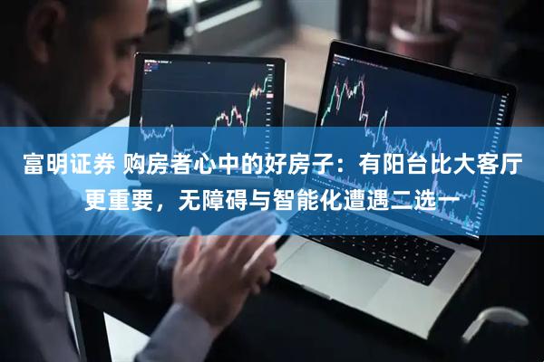 富明证券 购房者心中的好房子：有阳台比大客厅更重要，无障碍与智能化遭遇二选一