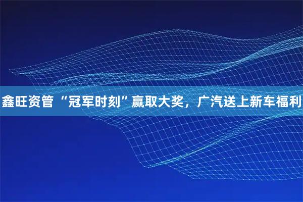 鑫旺资管 “冠军时刻”赢取大奖，广汽送上新车福利