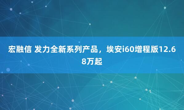宏融信 发力全新系列产品，埃安i60增程版12.68万起