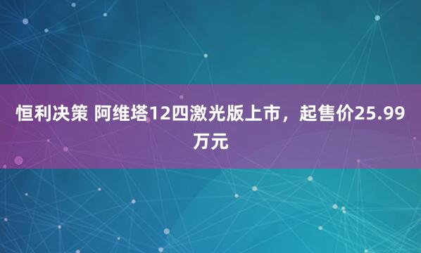 恒利决策 阿维塔12四激光版上市，起售价25.99万元