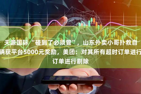 天源国际 “碰到了必须管”，山东外卖小哥扑救自燃车辆获平台5000元奖励，美团：对其所有超时订单进行剔除