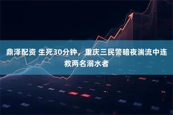 鼎泽配资 生死30分钟，重庆三民警暗夜湍流中连救两名溺水者