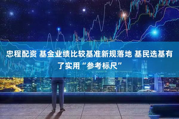 忠程配资 基金业绩比较基准新规落地 基民选基有了实用“参考标尺”