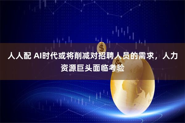 人人配 AI时代或将削减对招聘人员的需求，人力资源巨头面临考验