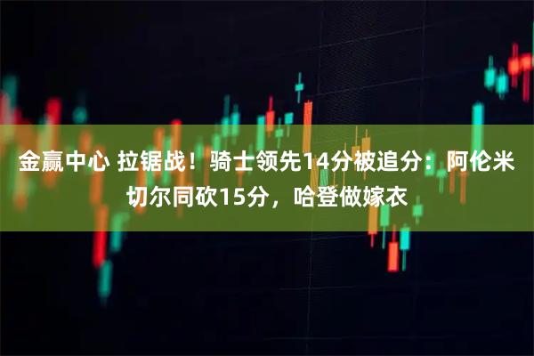 金赢中心 拉锯战！骑士领先14分被追分：阿伦米切尔同砍15分，哈登做嫁衣