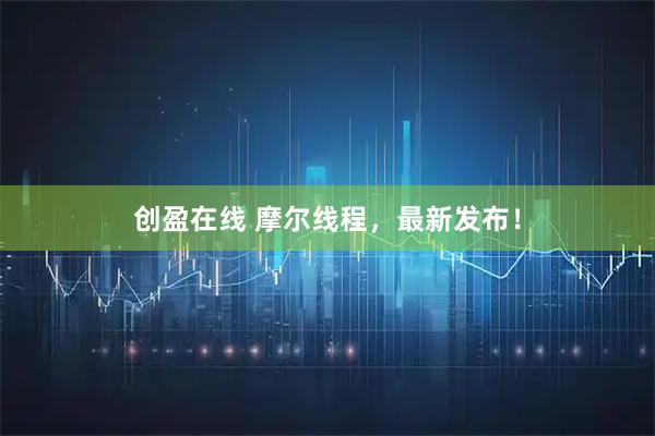 创盈在线 摩尔线程，最新发布！