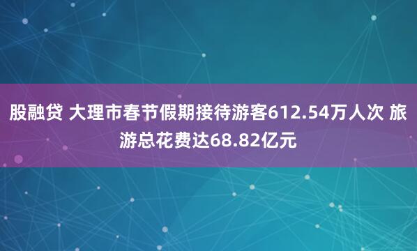 股融贷 大理市春节假期接待游客612.54万人次 旅游总花费达68.82亿元