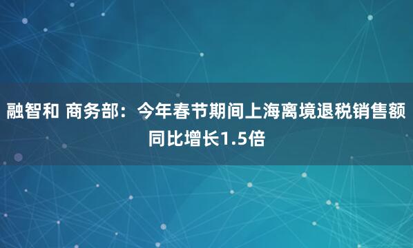 融智和 商务部：今年春节期间上海离境退税销售额同比增长1.5倍