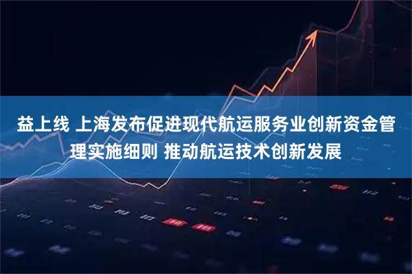 益上线 上海发布促进现代航运服务业创新资金管理实施细则 推动航运技术创新发展