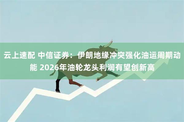 云上速配 中信证券：伊朗地缘冲突强化油运周期动能 2026年油轮龙头利润有望创新高