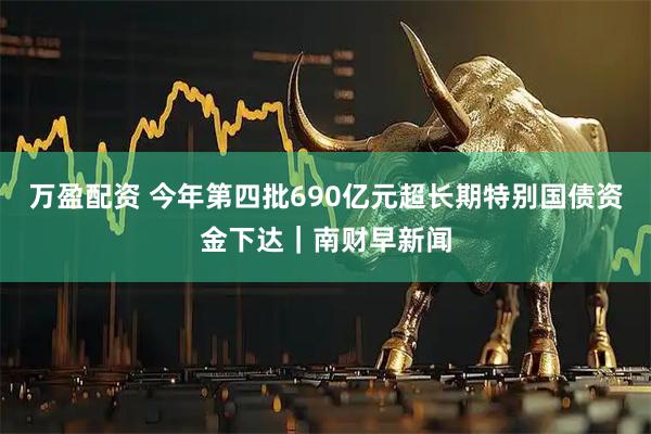 万盈配资 今年第四批690亿元超长期特别国债资金下达｜南财早新闻