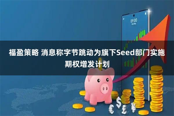 福盈策略 消息称字节跳动为旗下Seed部门实施期权增发计划