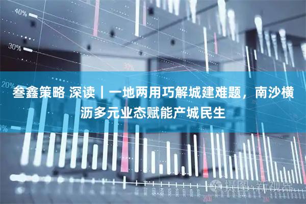 叁鑫策略 深读｜一地两用巧解城建难题，南沙横沥多元业态赋能产城民生