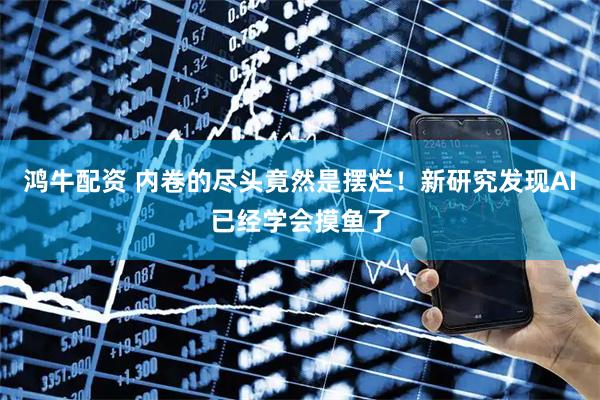 鸿牛配资 内卷的尽头竟然是摆烂！新研究发现AI已经学会摸鱼了